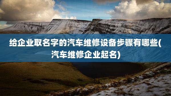 给企业取名字的汽车维修设备步骤有哪些(汽车维修企业起名)