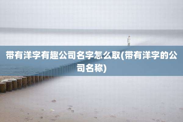 带有洋字有趣公司名字怎么取(带有洋字的公司名称)