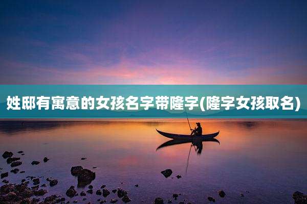 姓邸有寓意的女孩名字带隆字(隆字女孩取名)