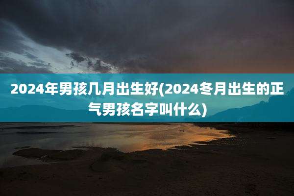 2024年男孩几月出生好(2024冬月出生的正气男孩名字叫什么)