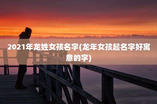 2021年龙姓女孩名字(龙年女孩起名字好寓意的字)