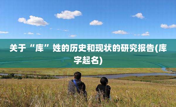 关于“库”姓的历史和现状的研究报告(库字起名)