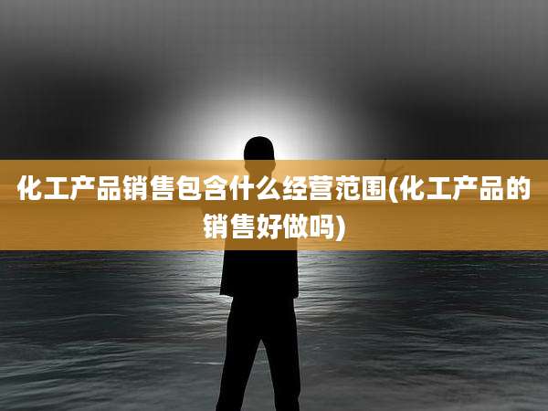 化工产品销售包含什么经营范围(化工产品的销售好做吗)