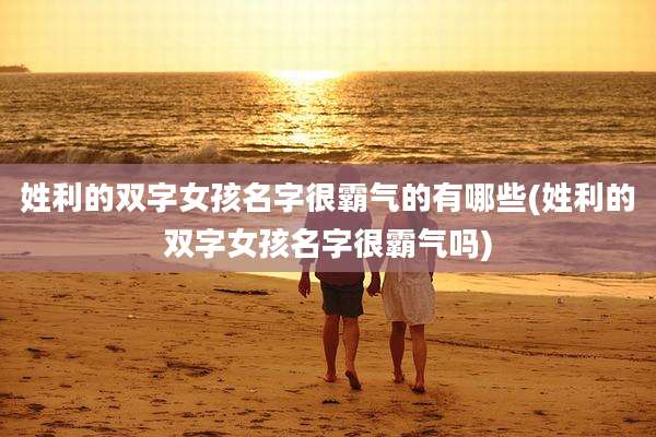 姓利的双字女孩名字很霸气的有哪些(姓利的双字女孩名字很霸气吗)