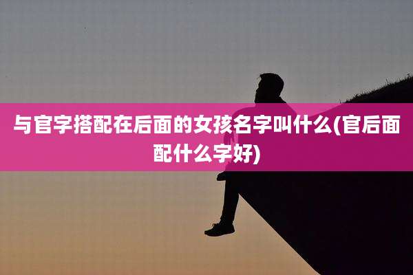 与官字搭配在后面的女孩名字叫什么(官后面配什么字好)
