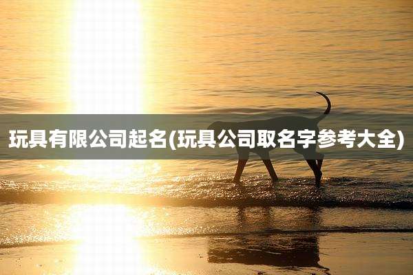 玩具有限公司起名(玩具公司取名字参考大全)