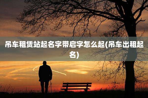 吊车租赁站起名字带启字怎么起(吊车出租起名)