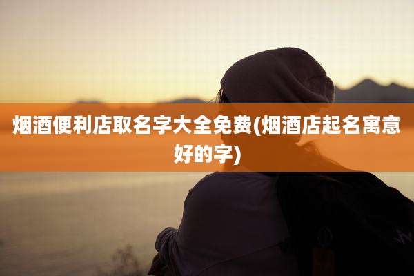 烟酒便利店取名字大全免费(烟酒店起名寓意好的字)