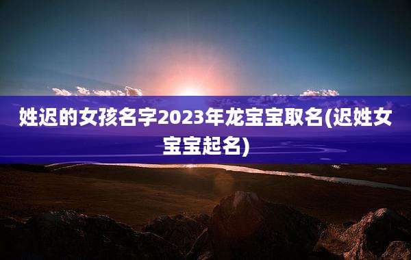 姓迟的女孩名字2023年龙宝宝取名(迟姓女宝宝起名)