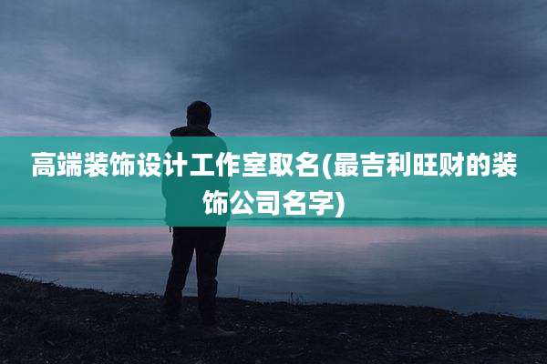 高端装饰设计工作室取名(最吉利旺财的装饰公司名字)