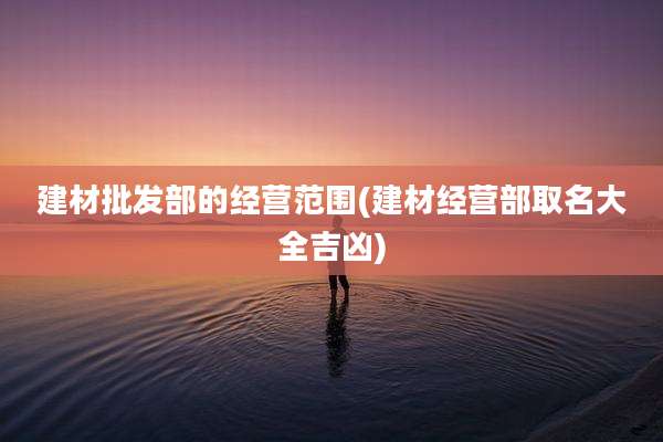 建材批发部的经营范围(建材经营部取名大全吉凶)