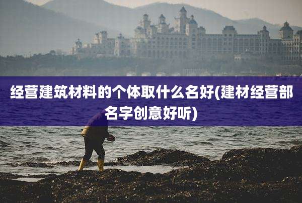 经营建筑材料的个体取什么名好(建材经营部名字创意好听)