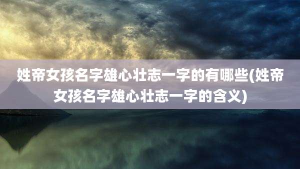 姓帝女孩名字雄心壮志一字的有哪些(姓帝女孩名字雄心壮志一字的含义)