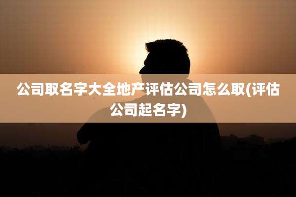 公司取名字大全地产评估公司怎么取(评估公司起名字)