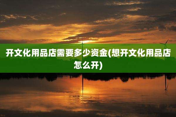 开文化用品店需要多少资金(想开文化用品店怎么开)