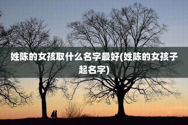 姓陈的女孩取什么名字最好(姓陈的女孩子起名字)
