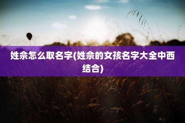 姓佘怎么取名字(姓佘的女孩名字大全中西结合)