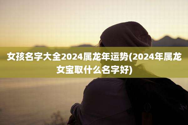 女孩名字大全2024属龙年运势(2024年属龙女宝取什么名字好)