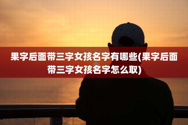 果字后面带三字女孩名字有哪些(果字后面带三字女孩名字怎么取)