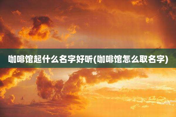咖啡馆起什么名字好听(咖啡馆怎么取名字)