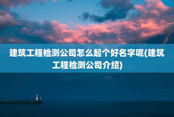 建筑工程检测公司怎么起个好名字呢(建筑工程检测公司介绍)