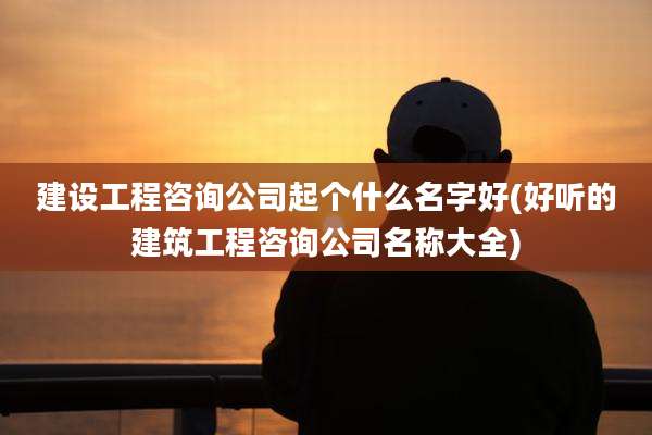 建设工程咨询公司起个什么名字好(好听的建筑工程咨询公司名称大全)