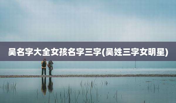 吴名字大全女孩名字三字(吴姓三字女明星)