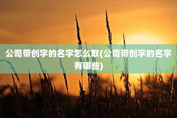 公司带创字的名字怎么取(公司带创字的名字有哪些)