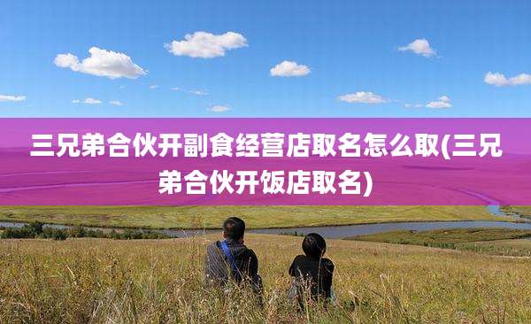 三兄弟合伙开副食经营店取名怎么取(三兄弟合伙开饭店取名)
