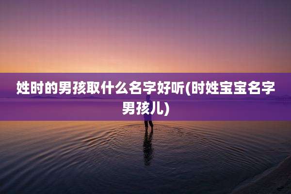 姓时的男孩取什么名字好听(时姓宝宝名字男孩儿)