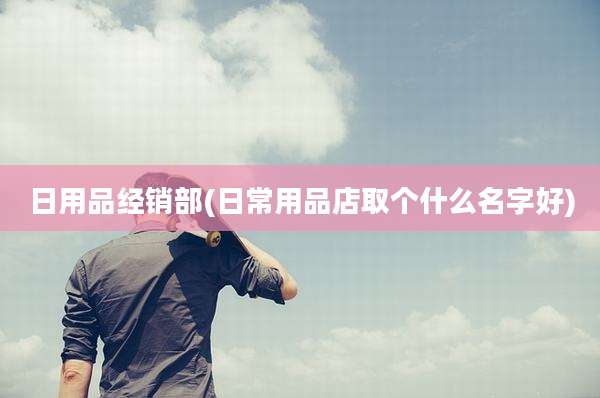 日用品经销部(日常用品店取个什么名字好)