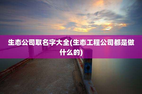 生态公司取名字大全(生态工程公司都是做什么的)