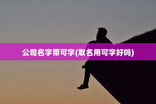 公司名字带可字(取名用可字好吗)