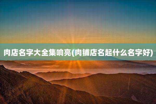 肉店名字大全集响亮(肉铺店名起什么名字好)