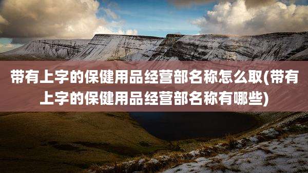 带有上字的保健用品经营部名称怎么取(带有上字的保健用品经营部名称有哪些)