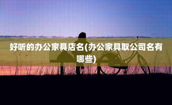 好听的办公家具店名(办公家具取公司名有哪些)