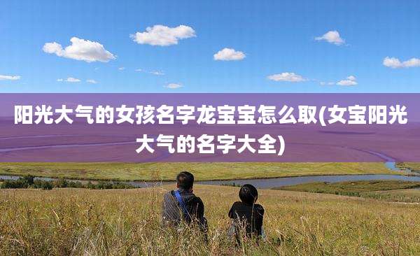 阳光大气的女孩名字龙宝宝怎么取(女宝阳光大气的名字大全)