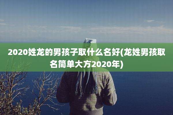 2020姓龙的男孩子取什么名好(龙姓男孩取名简单大方2020年)