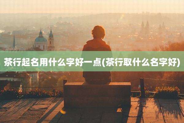 茶行起名用什么字好一点(茶行取什么名字好)