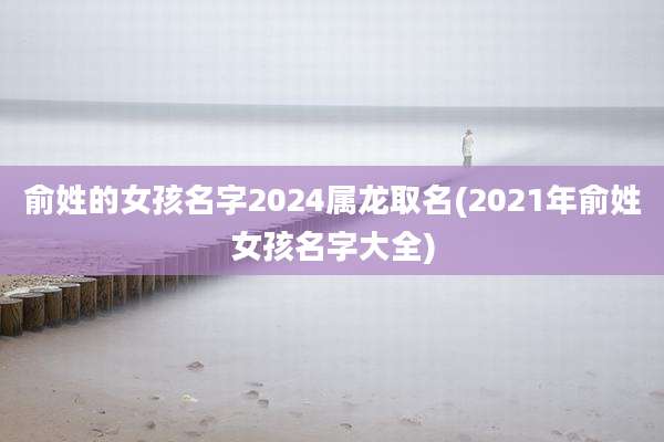 俞姓的女孩名字2024属龙取名(2021年俞姓女孩名字大全)