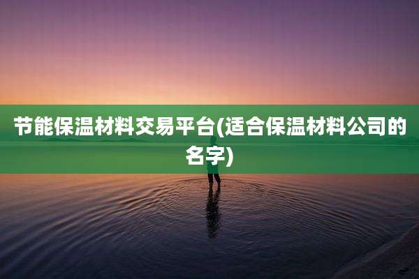节能保温材料交易平台(适合保温材料公司的名字)
