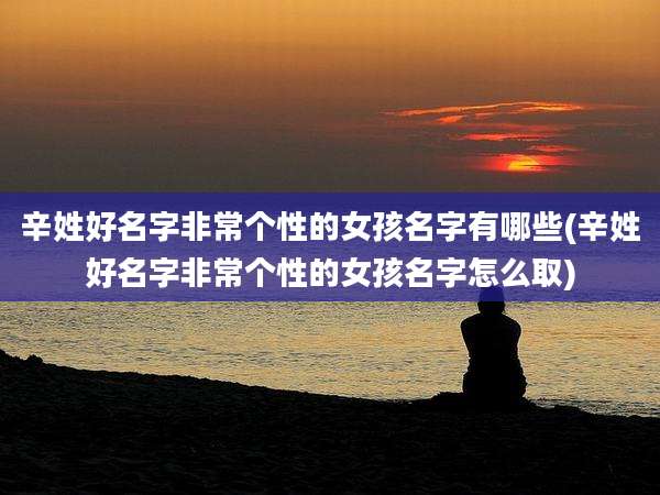 辛姓好名字非常个性的女孩名字有哪些(辛姓好名字非常个性的女孩名字怎么取)