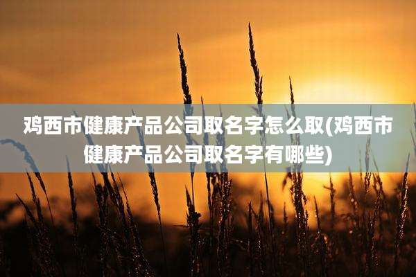 鸡西市健康产品公司取名字怎么取(鸡西市健康产品公司取名字有哪些)
