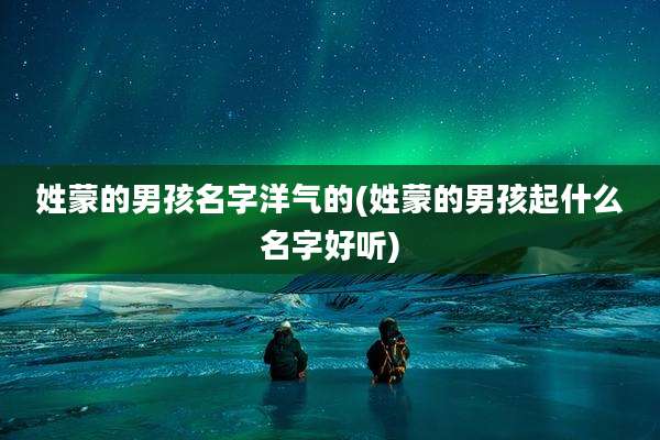 姓蒙的男孩名字洋气的(姓蒙的男孩起什么名字好听)