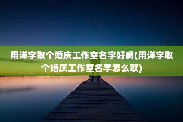 用洋字取个婚庆工作室名字好吗(用洋字取个婚庆工作室名字怎么取)