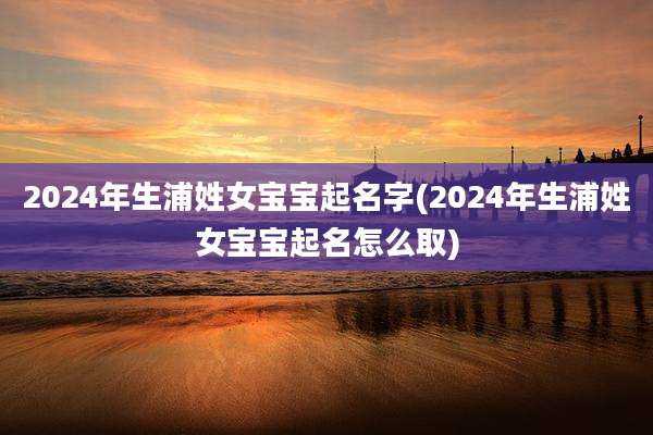 2024年生浦姓女宝宝起名字(2024年生浦姓女宝宝起名怎么取)