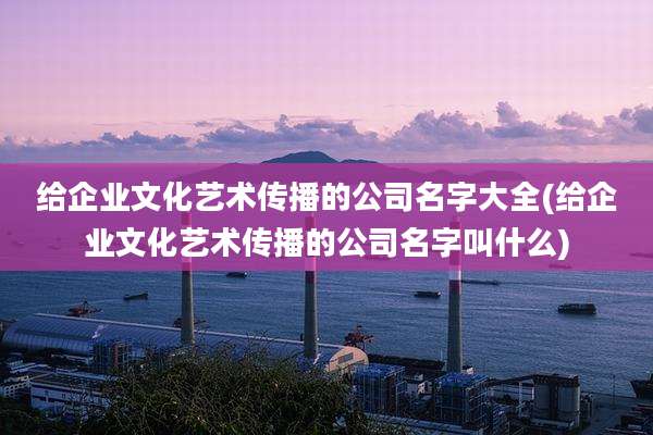 给企业文化艺术传播的公司名字大全(给企业文化艺术传播的公司名字叫什么)