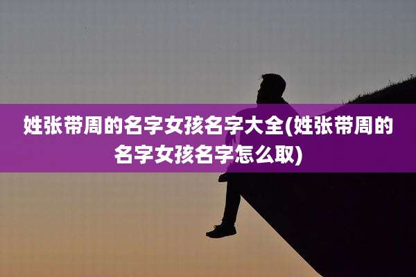 姓张带周的名字女孩名字大全(姓张带周的名字女孩名字怎么取)