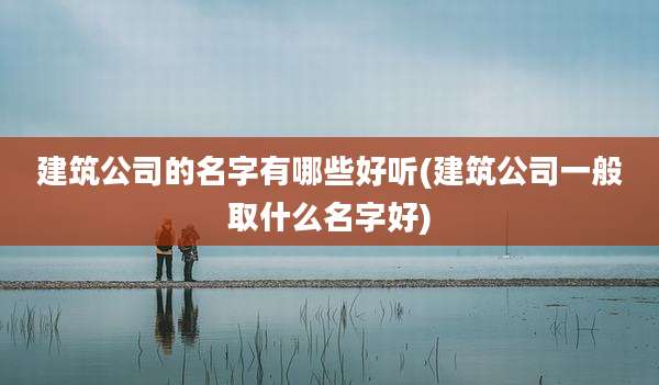 建筑公司的名字有哪些好听(建筑公司一般取什么名字好)