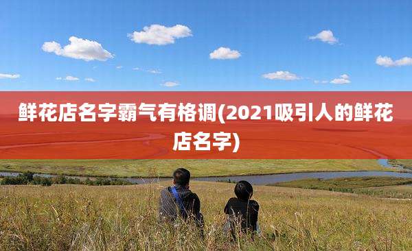 鲜花店名字霸气有格调(2021吸引人的鲜花店名字)